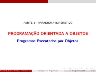 PARTE 3 - PARADIGMA IMPERATIVO
PROGRAMAÇÃO ORIENTADA A OBJETOS
Programas Executados por Objetos
Ronaldo F. Ramos (Instituto Federal do Ceará) Paradigmas de Programação 6 de agosto de 2023 2 / 15
 