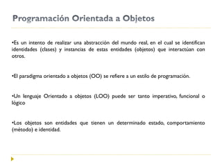 •Es un intento de realizar una abstracción del mundo real, en el cual se identifican
identidades (clases) y instancias de estas entidades (objetos) que interactúan con
otros.
•El paradigma orientado a objetos (OO) se refiere a un estilo de programación.
•Un lenguaje Orientado a objetos (LOO) puede ser tanto imperativo, funcional o
lógico
•Los objetos son entidades que tienen un determinado estado, comportamiento
(método) e identidad.
 
