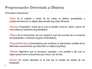 •Conceptos Importantes:
•Clase: Es la entidad a través de las cuales se definen propiedades y
comportamiento de un objeto determinado (e.g. Clase Persona)
•Herencia: Propiedad a través de la cual es posible construir clases a partir de
otras clases ya existentes (e.g.Vendedor).
•Objeto: Es la instanciación de una entidad la cual esta provista de un conjunto
de propiedades o atributos (e.g Juan elVendedor)).
•Propiedad/Atributo: Contenedores que contienen la información variable de los
diferentes características que describen un objeto (e.g Peso).
•Método: Algoritmo que se encuentra asociado a una entidad y del cual un
objeto posee como característica para hacer uso de este.
•Evento: Un suceso desatado en el cual hay un cambio de estado de una
propiedad.
 