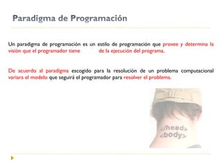 Un paradigma de programación es un estilo de programación que provee y determina la
visión que el programador tiene de la ejecución del programa.
De acuerdo al paradigma escogido para la resolución de un problema computacional
variara el modelo que seguirá el programador para resolver el problema.
 