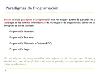 Existen diversos paradigmas de programación que han surgido durante la evolución de la
tecnología de los sistemas informáticos y de los lenguajes de programación, dentro de las
principales se puede clasificar:
•Programación Imperativa
•Programación Funcional
•Programación Orientada a Objetos (POO)
•Programación Lógica
Un paradigma de programación esta sujeto en el tiempo por el uso y
aceptación, por el surgimiento de nuevos paradigmas que aportan nuevas y
mejores soluciones.
 