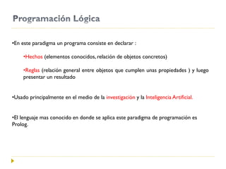 •En este paradigma un programa consiste en declarar :
•Hechos (elementos conocidos, relación de objetos concretos)
•Reglas (relación general entre objetos que cumplen unas propiedades ) y luego
presentar un resultado
•Usado principalmente en el medio de la investigación y la Inteligencia Artificial.
•El lenguaje mas conocido en donde se aplica este paradigma de programación es
Prolog.
 