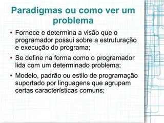 Paradigmas ou como ver um
problema
● Fornece e determina a visão que o
programador possui sobre a estruturação
e execução do programa;
● Se define na forma como o programador
lida com um determinado problema;
● Modelo, padrão ou estilo de programação
suportado por linguagens que agrupam
certas características comuns;
 
