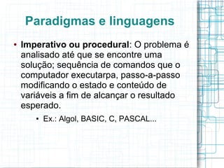 Paradigmas e linguagens
● Imperativo ou procedural: O problema é
analisado até que se encontre uma
solução; sequência de comandos que o
computador executarpa, passo-a-passo
modificando o estado e conteúdo de
variáveis a fim de alcançar o resultado
esperado.
● Ex.: Algol, BASIC, C, PASCAL...
 