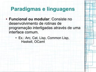 Paradigmas e linguagens
● Funcional ou modular: Consiste no
desenvolvimento de rotinas de
programação interligadas através de uma
interface comum.
● Ex.: Arc, Cat, Lisp, Common Lisp,
Haskell, OCaml
 