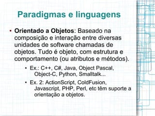 Paradigmas e linguagens
● Orientado a Objetos: Baseado na
composição e interação entre diversas
unidades de software chamadas de
objetos. Tudo é objeto, com estrutura e
comportamento (ou atributos e métodos).
● Ex.: C++, C#, Java, Object Pascal,
Object-C, Python, Smalltalk...
● Ex. 2: ActionScript, ColdFusion,
Javascript, PHP, Perl, etc têm suporte a
orientação a objetos.
 