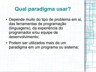 Qual paradigma usar?
● Depende muito do tipo de problema em si,
das ferramentas de programação
(linguagens), da experiência do
programador e/ou equipe de
desenvolvimento;
● Podem ser utilizados mais de um
paradigma em um programa ou sistema;
 