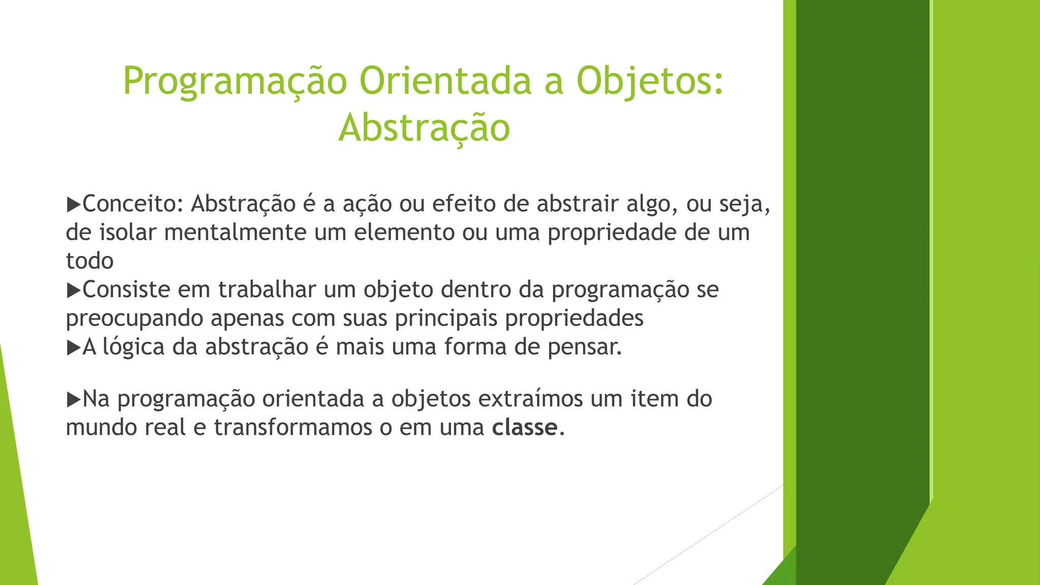 Programação Orientada a Objetos:
Abstração
Conceito: Abstração é a ação ou efeito de abstrair algo, ou seja,
de isolar mentalmente um elemento ou uma propriedade de um
todo
Consiste em trabalhar um objeto dentro da programação se
preocupando apenas com suas principais propriedades
A lógica da abstração é mais uma forma de pensar.
Na programação orientada a objetos extraímos um item do
mundo real e transformamos o em uma classe.
 