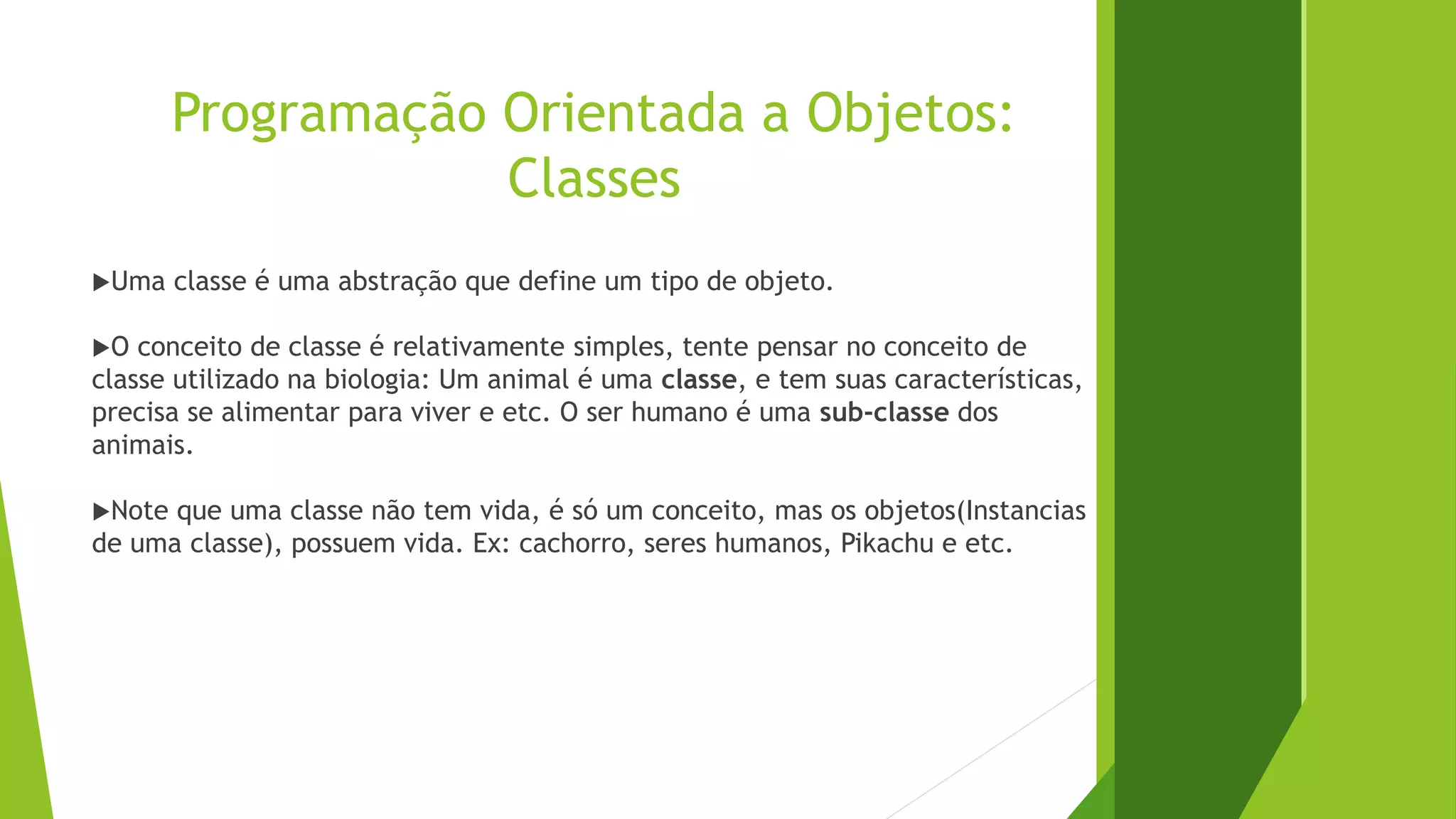 Programação Orientada a Objetos:
Classes
Uma classe é uma abstração que define um tipo de objeto.
O conceito de classe é relativamente simples, tente pensar no conceito de
classe utilizado na biologia: Um animal é uma classe, e tem suas características,
precisa se alimentar para viver e etc. O ser humano é uma sub-classe dos
animais.
Note que uma classe não tem vida, é só um conceito, mas os objetos(Instancias
de uma classe), possuem vida. Ex: cachorro, seres humanos, Pikachu e etc.
 