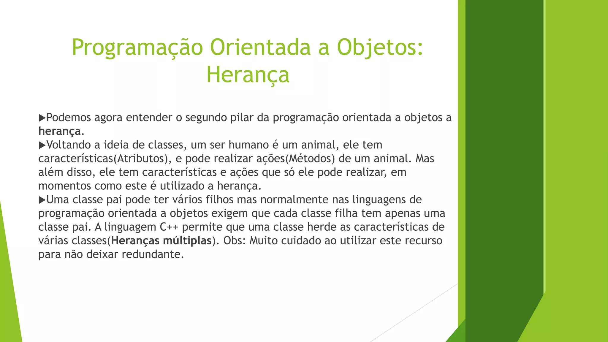Programação Orientada a Objetos:
Herança
Podemos agora entender o segundo pilar da programação orientada a objetos a
herança.
Voltando a ideia de classes, um ser humano é um animal, ele tem
características(Atributos), e pode realizar ações(Métodos) de um animal. Mas
além disso, ele tem características e ações que só ele pode realizar, em
momentos como este é utilizado a herança.
Uma classe pai pode ter vários filhos mas normalmente nas linguagens de
programação orientada a objetos exigem que cada classe filha tem apenas uma
classe pai. A linguagem C++ permite que uma classe herde as características de
várias classes(Heranças múltiplas). Obs: Muito cuidado ao utilizar este recurso
para não deixar redundante.
 