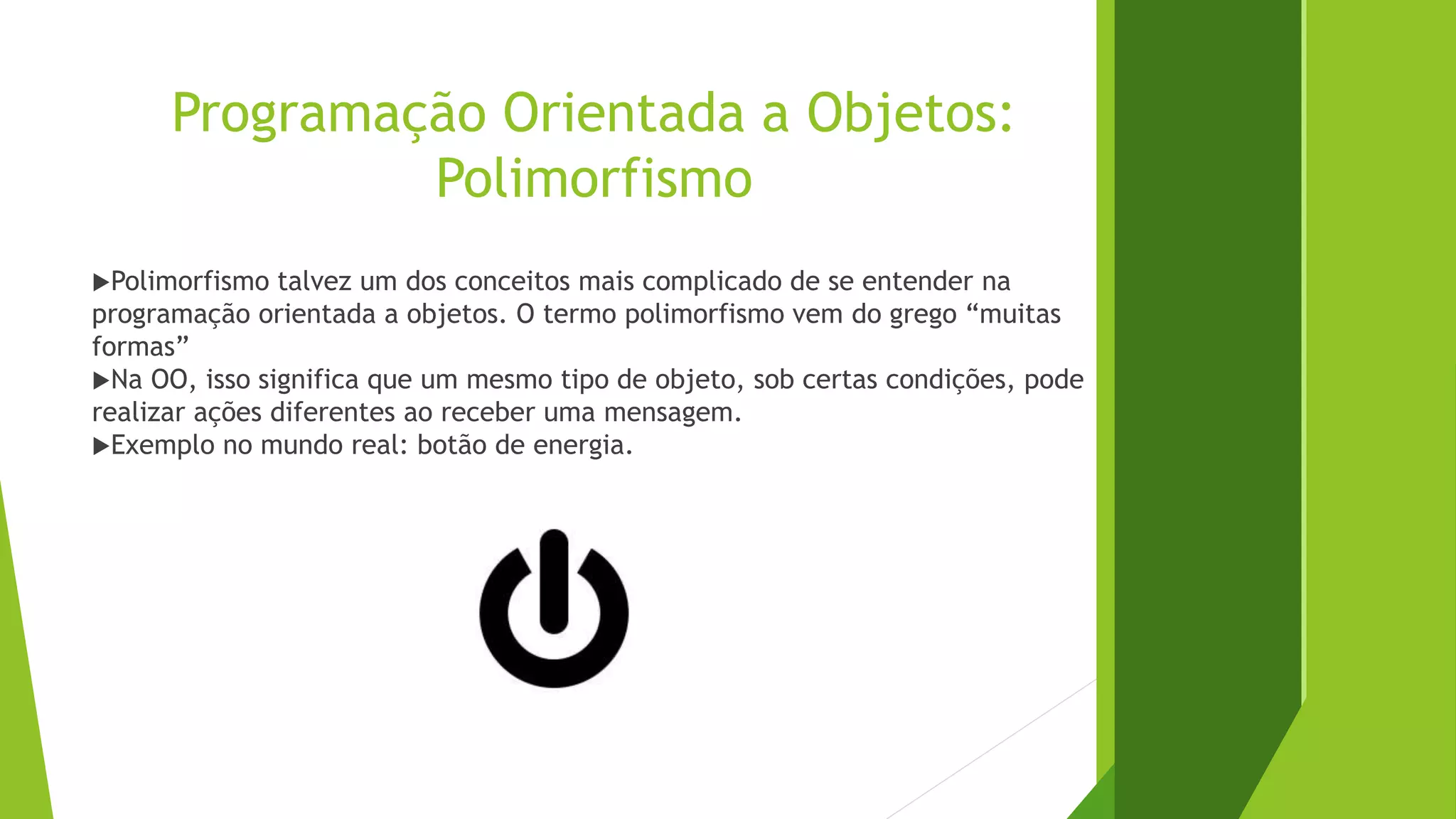 Programação Orientada a Objetos:
Polimorfismo
Polimorfismo talvez um dos conceitos mais complicado de se entender na
programação orientada a objetos. O termo polimorfismo vem do grego “muitas
formas”
Na OO, isso significa que um mesmo tipo de objeto, sob certas condições, pode
realizar ações diferentes ao receber uma mensagem.
Exemplo no mundo real: botão de energia.
 