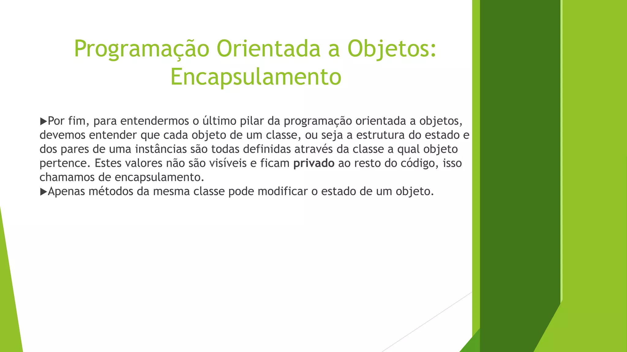 Programação Orientada a Objetos:
Encapsulamento
Por fim, para entendermos o último pilar da programação orientada a objetos,
devemos entender que cada objeto de um classe, ou seja a estrutura do estado e
dos pares de uma instâncias são todas definidas através da classe a qual objeto
pertence. Estes valores não são visíveis e ficam privado ao resto do código, isso
chamamos de encapsulamento.
Apenas métodos da mesma classe pode modificar o estado de um objeto.
 