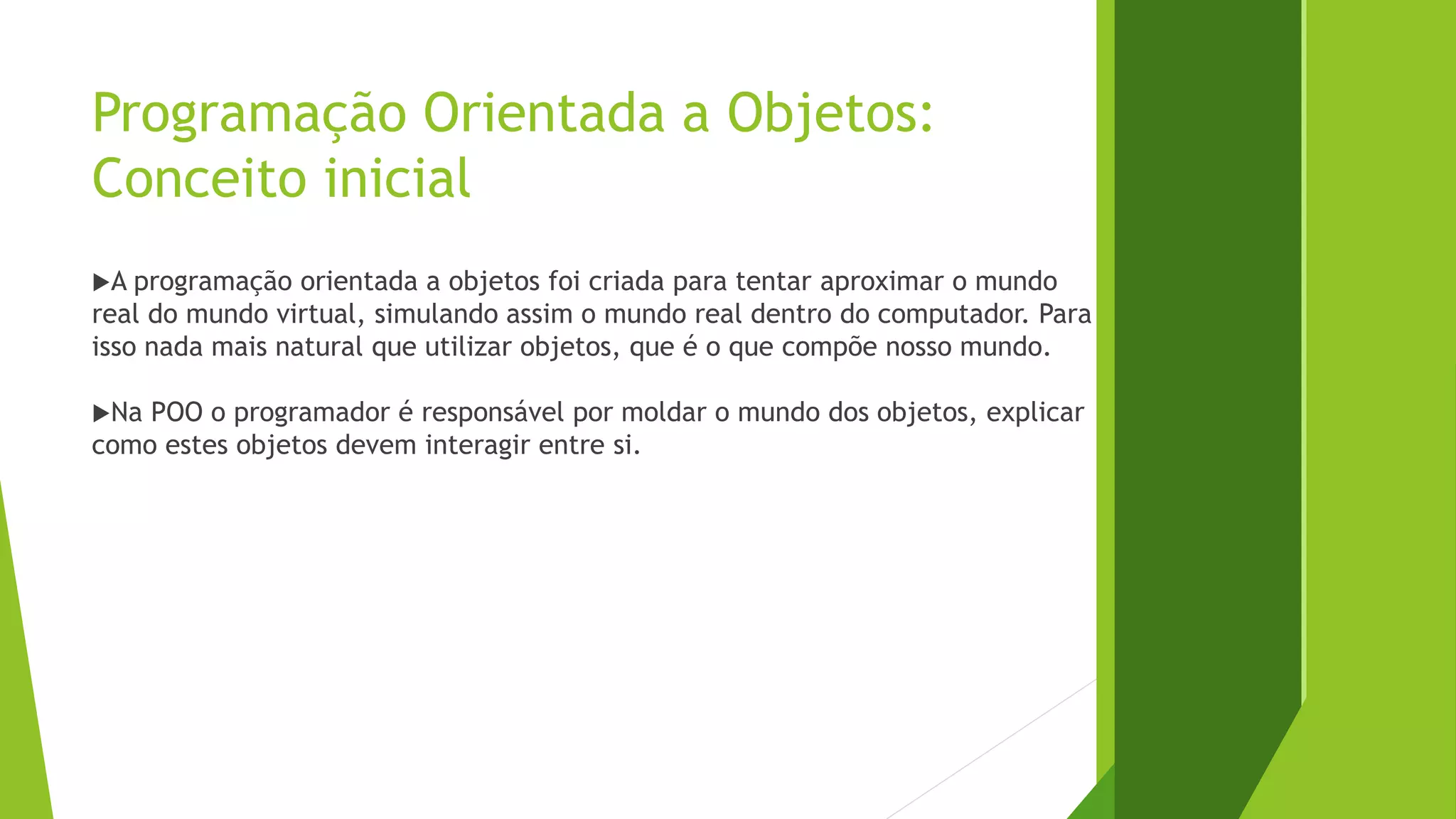 Programação Orientada a Objetos:
Conceito inicial
A programação orientada a objetos foi criada para tentar aproximar o mundo
real do mundo virtual, simulando assim o mundo real dentro do computador. Para
isso nada mais natural que utilizar objetos, que é o que compõe nosso mundo.
Na POO o programador é responsável por moldar o mundo dos objetos, explicar
como estes objetos devem interagir entre si.
 