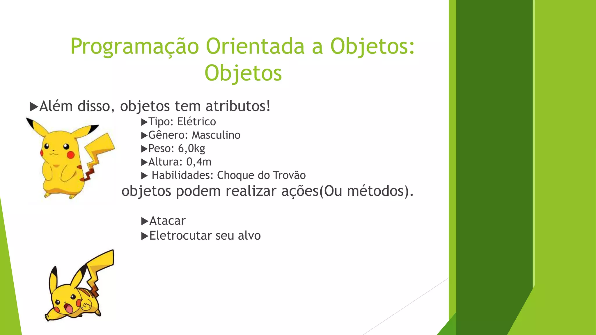 Programação Orientada a Objetos:
Objetos
Além disso, objetos tem atributos!
Tipo: Elétrico
Gênero: Masculino
Peso: 6,0kg
Altura: 0,4m
 Habilidades: Choque do Trovão
Assim como objetos podem realizar ações(Ou métodos).
Atacar
Eletrocutar seu alvo
 