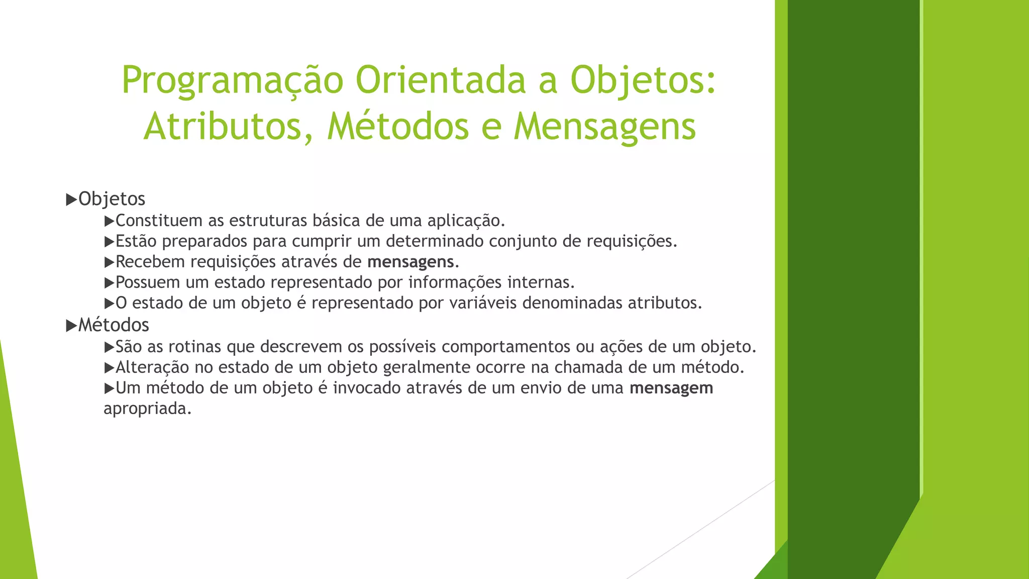 Programação Orientada a Objetos:
Atributos, Métodos e Mensagens
Objetos
Constituem as estruturas básica de uma aplicação.
Estão preparados para cumprir um determinado conjunto de requisições.
Recebem requisições através de mensagens.
Possuem um estado representado por informações internas.
O estado de um objeto é representado por variáveis denominadas atributos.
Métodos
São as rotinas que descrevem os possíveis comportamentos ou ações de um objeto.
Alteração no estado de um objeto geralmente ocorre na chamada de um método.
Um método de um objeto é invocado através de um envio de uma mensagem
apropriada.
 