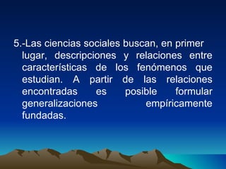 5.-Las ciencias sociales buscan, en primer  lugar, descripciones y relaciones entre características de los fenómenos que estudian. A partir de las relaciones encontradas es posible formular generalizaciones empíricamente fundadas. 