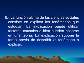 6.- La función última de las ciencias sociales consiste en explicar los fenómenos que estudian. La explicación puede utilizar factores causales o bien pueden basarse en una teoría. La explicación supone la tarea previa de describir el fenómeno a explicar. 