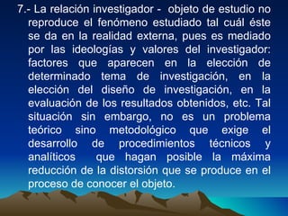 7.- La relación investigador -  objeto de estudio no reproduce el fenómeno estudiado tal cuál éste se da en la realidad externa, pues es mediado por las ideologías y valores del investigador: factores que aparecen en la elección de determinado tema de investigación, en la elección del diseño de investigación, en la evaluación de los resultados obtenidos, etc. Tal situación sin embargo, no es un problema teórico sino metodológico que exige el desarrollo de procedimientos técnicos y analíticos  que hagan posible la máxima reducción de la distorsión que se produce en el proceso de conocer el objeto.  