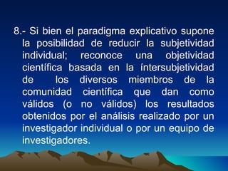 8.- Si bien el paradigma explicativo supone la posibilidad de reducir la subjetividad individual; reconoce una objetividad científica basada en la íntersubjetividad de  los diversos miembros de la comunidad científica que dan como válidos (o no válidos) los resultados obtenidos por el análisis realizado por un investigador individual o por un equipo de investigadores.  