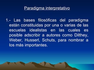 Paradigma interpretativo 1.- Las bases filosóficas del paradigma están constituidas por una o varias de las escuelas idealistas en las cuales es posible adscribir a autores como Dilthey, Weber, Husserl, Schuts, para nombrar a los más importantes. 