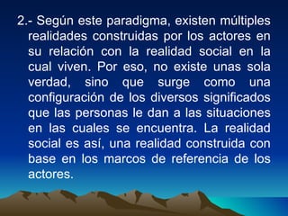 2.- Según este paradigma, existen múltiples realidades construidas por los actores en su relación con la realidad social en la cual viven. Por eso, no existe unas sola verdad, sino que surge como una configuración de los diversos significados que las personas le dan a las situaciones en las cuales se encuentra. La realidad social es así, una realidad construida con base en los marcos de referencia de los actores.  