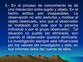 3.- En el proceso de conocimiento se da una interacción entre sujeto y objeto. En el hecho ambos son inseparables. La observación no sólo perturba y moldea al objeto observado, sino que el observador es moldeado por éste (por la persona individual o por el grupo observado) . Tal situación no puede ser eliminada, aún cuando el observador quisiera eliminarla. La investigación siempre está influenciada por los valores del investigador y éste, en sus informes debe dar cuenta de ellos.  