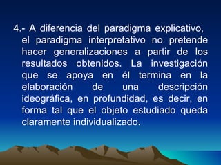 4.- A diferencia del paradigma explicativo,  el paradigma interpretativo no pretende hacer generalizaciones a partir de los resultados obtenidos. La investigación que se apoya en él termina en la elaboración de una descripción ideográfica, en profundidad, es decir, en forma tal que el objeto estudiado queda claramente individualizado. 
