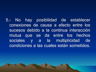 5.- No hay posibilidad de establecer conexiones de causa a efecto entre los sucesos debido a la continua interacción mutua que se da entre los hechos sociales y a la multiplicidad de condiciones a las cuales están sometidos.  