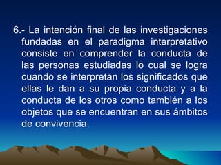 6.- La intención final de las investigaciones fundadas en el paradigma interpretativo consiste en comprender la conducta de las personas estudiadas lo cual se logra cuando se interpretan los significados que ellas le dan a su propia conducta y a la conducta de los otros como también a los objetos que se encuentran en sus ámbitos de convivencia. 