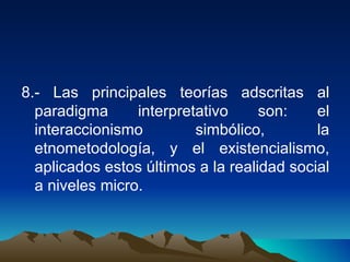 8.- Las principales teorías adscritas al paradigma interpretativo son: el interaccionismo simbólico, la etnometodología, y el existencialismo, aplicados estos últimos a la realidad social a niveles micro.  
