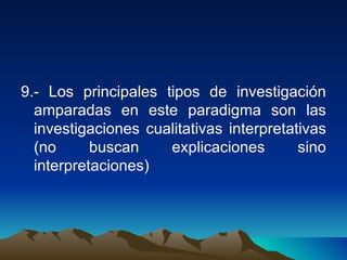 9.- Los principales tipos de investigación amparadas en este paradigma son las investigaciones cualitativas interpretativas (no buscan explicaciones sino interpretaciones)  