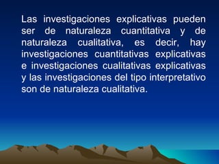 Las investigaciones explicativas pueden ser de naturaleza cuantitativa y de naturaleza cualitativa, es decir, hay investigaciones cuantitativas explicativas e investigaciones cualitativas explicativas y las investigaciones del tipo interpretativo son de naturaleza cualitativa. 