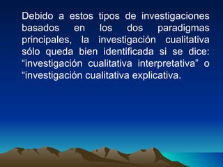 Debido a estos tipos de investigaciones basados en los dos paradigmas principales, la investigación cualitativa sólo queda bien identificada si se dice: “investigación cualitativa interpretativa” o “investigación cualitativa explicativa. 