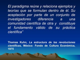 El paradigma reúne y relaciona ejemplos y teorías que se formulan dentro de él. Su aceptación por parte de un conjunto de investigadores diferencia a una comunidad científica de otra y  constituye el fundamento válido de su práctica científica” Thomas Kuhn , La estructura de las revoluciones científicas,  México: Fondo de Cultura Económica, 1975   
