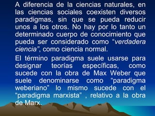 A diferencia de la ciencias naturales, en las ciencias sociales coexisten diversos paradigmas, sin que se pueda reducir unos a los otros. No hay por lo tanto un determinado cuerpo de conocimiento que pueda ser considerado como “ verdadera ciencia” , como ciencia normal. El término paradigma suele usarse para designar teorías específicas, como sucede con la obra de Max Weber que suele denominarse como “paradigma weberiano” lo mismo sucede con el “paradigma marxista” , relativo a la obra de Marx. 