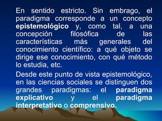 En sentido estricto. Sin embrago, el paradigma corresponde a un concepto  epistemológico  y, como tal, a una concepción filosófica de las características más generales del conocimiento científico: a qué objeto se dirige ese conocimiento, con qué método lo estudia, etc. Desde este punto de vista epistemológico, en las ciencias sociales se distinguen dos grandes paradigmas: el  paradigma explicativo  y el  paradigma interpretativo  o  comprensivo. 