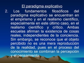 El paradigma explicativo Los fundamentos filosóficos del paradigma explicativo se encuentran en el empirismo y en el realismo científico, especialmente en este último caso, en el realismo científico y crítico. Ambas escuelas afirman la existencia de cosas reales, independientes de la conciencia. Sin embargo, se reconoce que el objeto percibido no es una mera reproducción de la realidad, pues en el proceso del conocimiento se combinan la percepción y el pensamiento.  