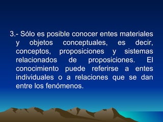 3.- Sólo es posible conocer entes materiales y objetos conceptuales, es decir, conceptos, proposiciones y sistemas relacionados de proposiciones. El conocimiento puede referirse a entes individuales o a relaciones que se dan entre los fenómenos. 