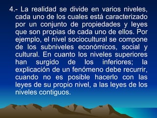 4.- La realidad se divide en varios niveles, cada uno de los cuales está caracterizado por un conjunto de propiedades y leyes que son propias de cada uno de ellos. Por ejemplo, el nivel sociocultural se compone de los subniveles económicos, social y cultural. En cuanto los niveles superiores han surgido de los inferiores; la explicación de un fenómeno debe recurrir, cuando no es posible hacerlo con las leyes de su propio nivel, a las leyes de los niveles contiguos.  