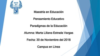 Maestría en Educación
Pensamiento Educativo
Paradigmas de la Educación
Alumna: Marta Liliana Estrada Vargas
Fecha: 30 de Noviembre del 2018
Campus en Línea
 