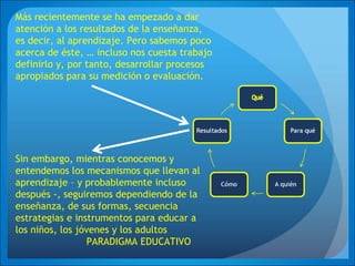 Más recientemente se ha empezado a dar
atención a los resultados de la enseñanza,
es decir, al aprendizaje. Pero sabemos poco
acerca de éste, … incluso nos cuesta trabajo
definirlo y, por tanto, desarrollar procesos
apropiados para su medición o evaluación.
Sin embargo, mientras conocemos y
entendemos los mecanismos que llevan al
aprendizaje – y probablemente incluso
después -, seguiremos dependiendo de la
enseñanza, de sus formas, secuencia
estrategias e instrumentos para educar a
los niños, los jóvenes y los adultos
PARADIGMA EDUCATIVO
 