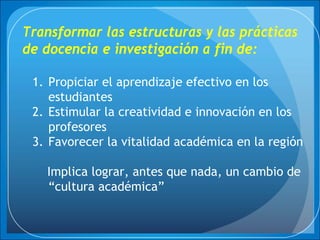 Transformar las estructuras y las prácticas
de docencia e investigación a fin de:
1. Propiciar el aprendizaje efectivo en los
estudiantes
2. Estimular la creatividad e innovación en los
profesores
3. Favorecer la vitalidad académica en la región
Implica lograr, antes que nada, un cambio de
“cultura académica”
 
