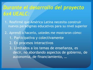 Durante el desarrollo del proyecto
6x4 UEALC:
1. Reafirmé que América Latina necesita construir
nuevos paradigmas educativos para su nivel superior
2. Aprendí a hacerlo, ustedes me mostraron cómo:
1. Participativa y colectivamente
2. En procesos interactivos
3. Limitados a los temas de enseñanza, es
decir, no abordando aspectos de gobierno, de
autonomía, de financiamiento, …
 