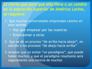 Es cierto que para que ello lleve a un cambio
en la educación superior de América Latina,
se requiere:
1. Que muchas universidades emprendan camino en
este sentido
• Hay que empezar por las nuestras
• Entusiasmar a otras
2. Que se dé un proceso “de arriba hacia abajo”, en
adición a los procesos “de abajo hacia arriba”
3.Aceptar que no existe “un paradigma”, que puede
haber muchos, y que el paradigma resultante será
seguramente una mezcla de muchos
 