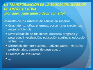 LA TRANSFORMACIÓN DE LA EDUCACIÓN SUPERIOR
DE AMÉRICA LATINA
¿Por qué?, ¿qué quiero decir con ello?
Desarrollo de los sistemas de educación superior
Crecimiento: cifras enormes, porcentajes crecientes,
mayor eficiencia
Diversificación de funciones: docencia pregrado y
posgrado, investigación, educación continua, educación
virtual, ---
Diferenciación institucional: universidades, institutos
profesionales, centros de posgrado, …
Procesos de evaluación
…
 