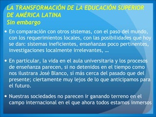 LA TRANSFORMACIÓN DE LA EDUCACIÓN SUPERIOR
DE AMÉRICA LATINA
Sin embargo
En comparación con otros sistemas, con el paso del mundo,
con los requerimientos locales, con las posibilidades que hoy
se dan: sistemas ineficientes, enseñanzas poco pertinentes,
investigaciones localmente irrelevantes, …
En particular, la vida en el aula universitaria y los procesos
de enseñanza parecen, si no detenidos en el tiempo como
nos ilustrara José Blanco, sí más cerca del pasado que del
presente; ciertamente muy lejos de lo que anticipamos para
el futuro.
Nuestras sociedades no parecen ir ganando terreno en el
campo internacional en el que ahora todos estamos inmersos
 