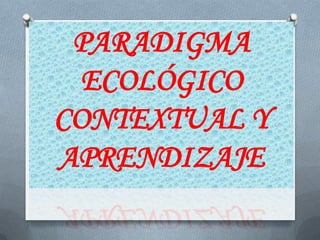 PARADIGMA
  ECOLÓGICO
CONTEXTUAL Y
APRENDIZAJE
 