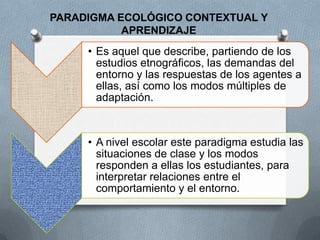PARADIGMA ECOLÓGICO CONTEXTUAL Y
           APRENDIZAJE
     • Es aquel que describe, partiendo de los
       estudios etnográficos, las demandas del
       entorno y las respuestas de los agentes a
       ellas, así como los modos múltiples de
       adaptación.



     • A nivel escolar este paradigma estudia las
       situaciones de clase y los modos
       responden a ellas los estudiantes, para
       interpretar relaciones entre el
       comportamiento y el entorno.
 