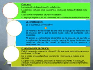En el aula:
La revelación de la participación en la lección
Los cambios verbales entre estudiantes, en el curso de las actividades de la
clase
La discordia entre formas y funciones verbales
El lenguaje empleado por los profesores para controlar los eventos de la clase.

     La investigación:
     Es lo cualitativo y etnográfico

     Se refiere al modo de vida de una etnia o un grupo de habitantes que
     se interesa por lo que la gente hace, como se comporta, como
     interactúa.
     Al aplicar la metodología etnográfica en la escuela, se permite la
     investigación de aspectos como la manera de tomar decisiones, las
     relaciones internas del plantel, la identidad de los maestros y
     estudiantes, etc.
EL MODELO DEL PROFESOR:
Es todo gestor del proceso de interacción del aula, crea expectativas y genera
un clima de confianza.
Es el modo en que el profesor comprende y representa la materia a los
alumnos.
Los profesores, entonces, consciente o inconscientemente, reconstruyen,
adecuan, reestructuran o simplifican el contenido para hacerlo comprensible a
los alumnos.
 