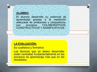 ALUMNO:
 El alumno desarrolla su potencial de
 aprendizaje gracias a la mediación
 adecuada de profesores y compañeros,
 son     procesos   COLABORATIVOS,
 CONSTRUCTIVOS Y SIGNIFICATIVOS.




LA EVALUACIÓN:
Es cualitativa y formativa
Las técnicas que se deben desarrollar
están centradas fundamentalmente en los
procesos de aprendizaje más que en los
resultados.
 